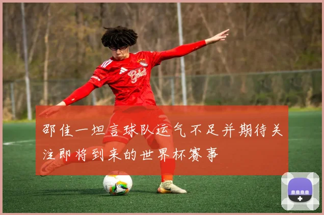 邵佳一坦言球队运气不足并期待关注即将到来的世界杯赛事