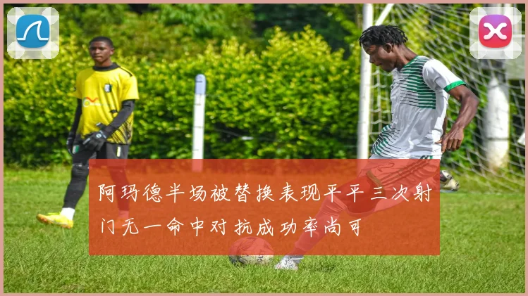 阿玛德半场被替换表现平平三次射门无一命中对抗成功率尚可
