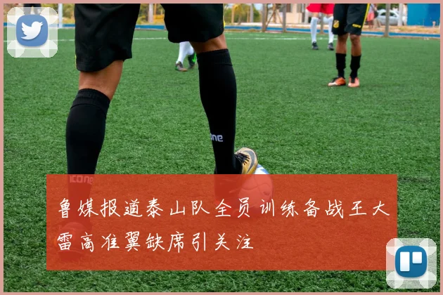 鲁媒报道泰山队全员训练备战王大雷高准翼缺席引关注