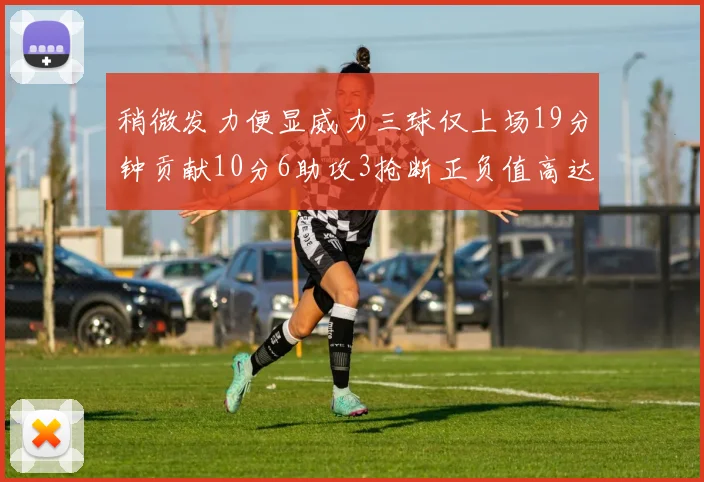 稍微发力便显威力三球仅上场19分钟贡献10分6助攻3抢断正负值高达22