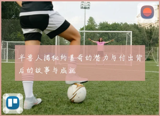 半兽人揭秘约基奇的潜力与付出背后的故事与成就