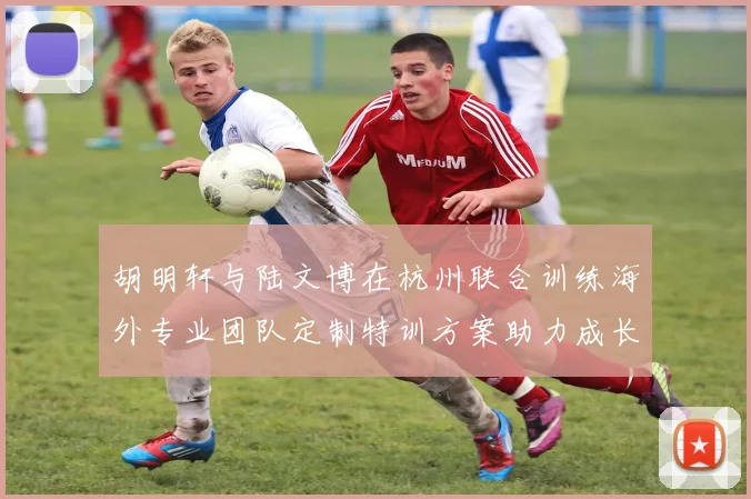 胡明轩与陆文博在杭州联合训练海外专业团队定制特训方案助力成长