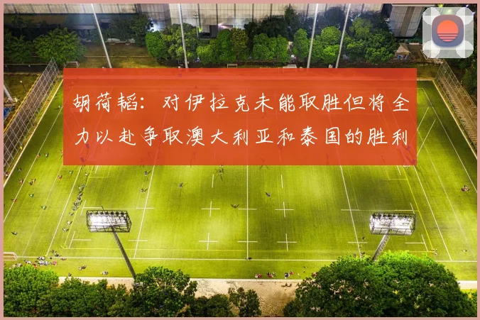 胡荷韬：对伊拉克未能取胜但将全力以赴争取澳大利亚和泰国的胜利