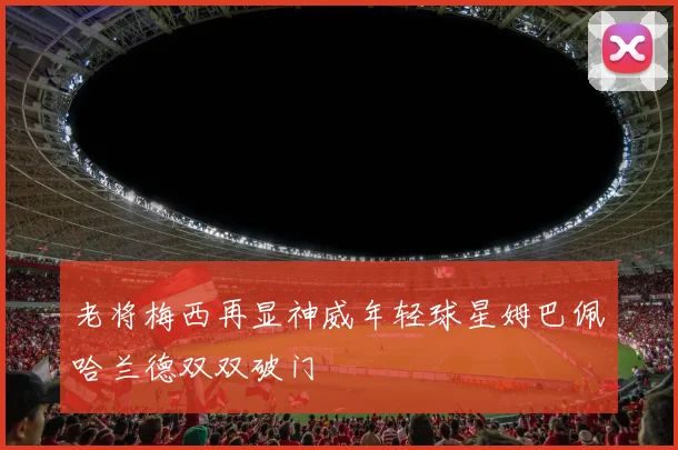 老将梅西再显神威年轻球星姆巴佩哈兰德双双破门