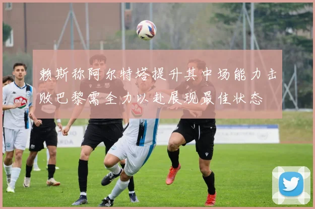 赖斯称阿尔特塔提升其中场能力击败巴黎需全力以赴展现最佳状态