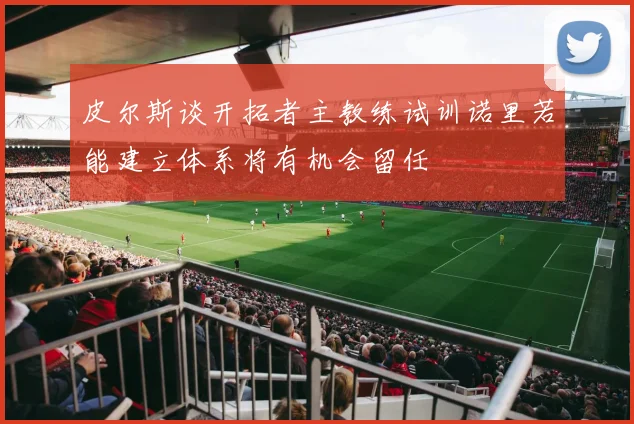 皮尔斯谈开拓者主教练试训诺里若能建立体系将有机会留任