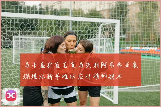 马卡嘉宾直言皇马失利阿韦洛亚表现堪比新手难以应对穆帅战术