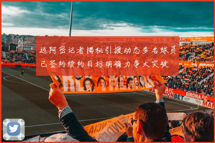 迈阿密记者揭秘引援动态多名球员已签约续约目标明确力争大突破