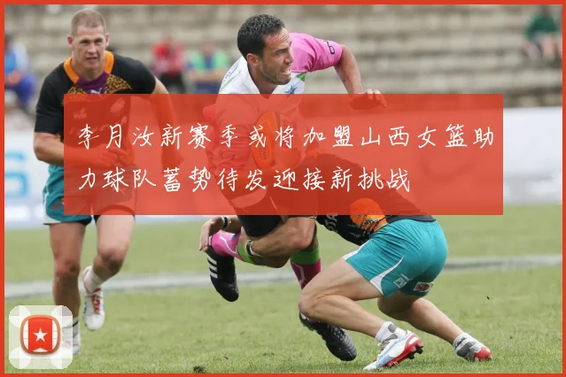 李月汝新赛季或将加盟山西女篮助力球队蓄势待发迎接新挑战
