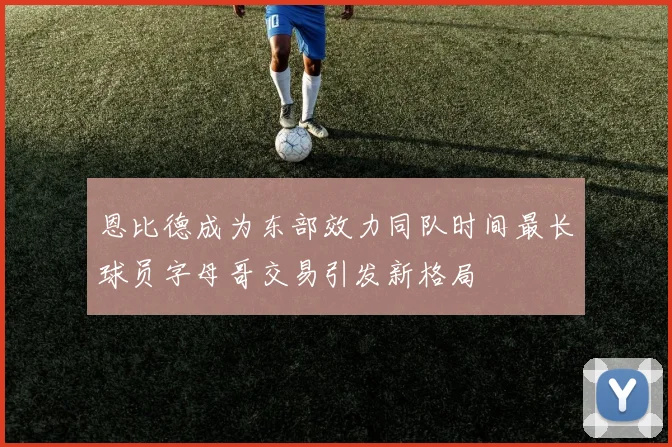恩比德成为东部效力同队时间最长球员字母哥交易引发新格局
