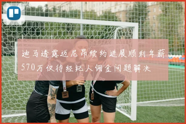 迪马透露迈尼昂续约进展顺利年薪570万仅待经纪人佣金问题解决