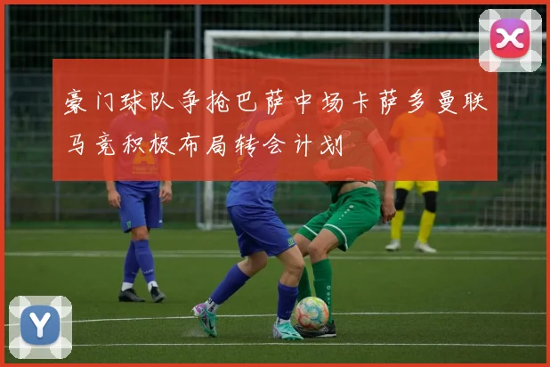 豪门球队争抢巴萨中场卡萨多曼联马竞积极布局转会计划
