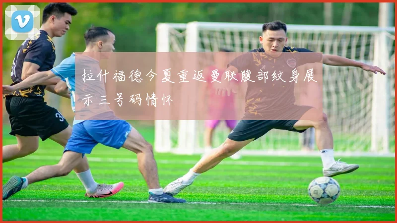 拉什福德今夏重返曼联腹部纹身展示三号码情怀
