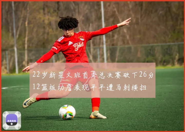 22岁新星文班首秀总决赛砍下26分12篮板幼詹表现平平遭马刺横扫