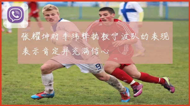 张耀坤对李玮锋执教宁波队的表现表示肯定并充满信心