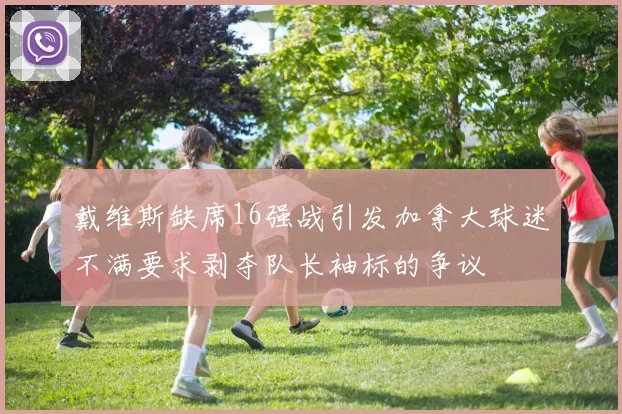 戴维斯缺席16强战引发加拿大球迷不满要求剥夺队长袖标的争议