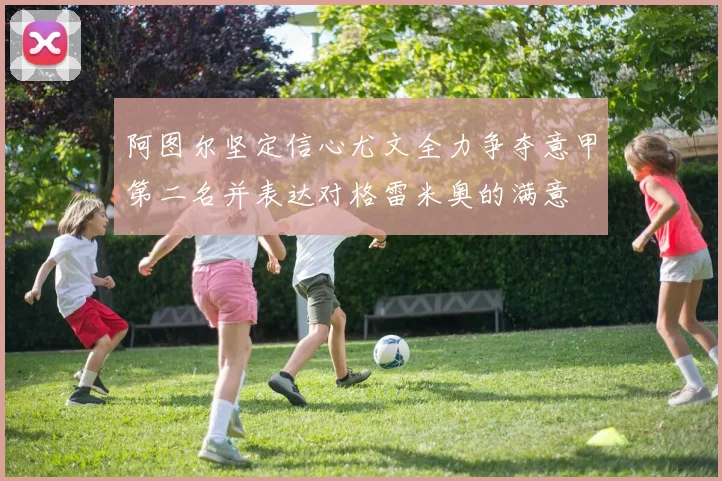 阿图尔坚定信心尤文全力争夺意甲第二名并表达对格雷米奥的满意