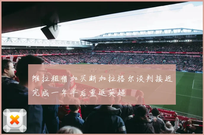 维拉租借加买断加拉格尔谈判接近完成一年半后重返英超