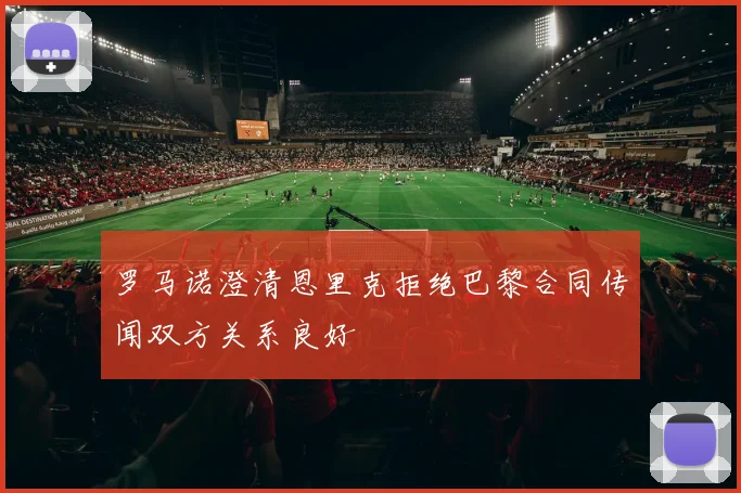 罗马诺澄清恩里克拒绝巴黎合同传闻双方关系良好