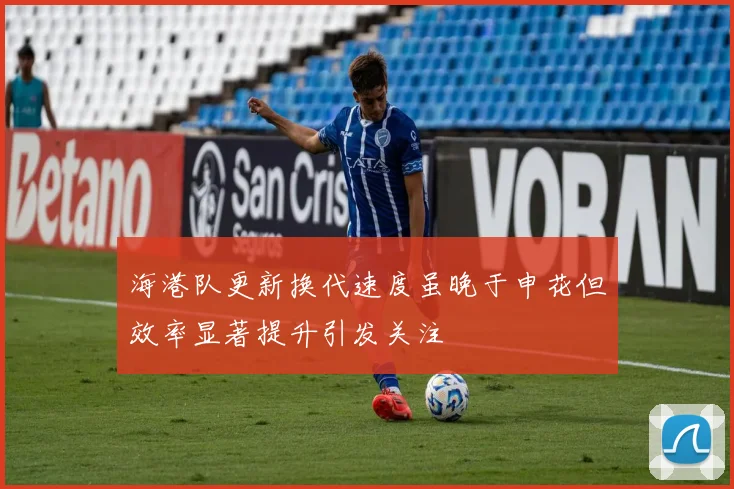 海港队更新换代速度虽晚于申花但效率显著提升引发关注